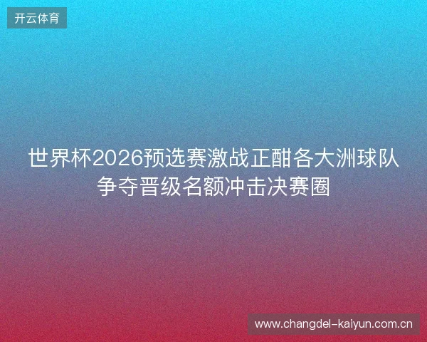 世界杯2026预选赛激战正酣各大洲球队争夺晋级名额冲击决赛圈