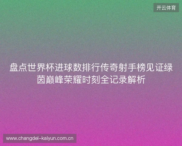 盘点世界杯进球数排行传奇射手榜见证绿茵巅峰荣耀时刻全记录解析