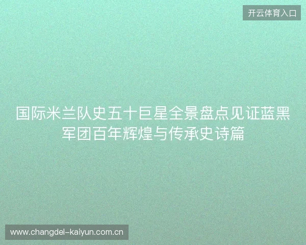 国际米兰队史五十巨星全景盘点见证蓝黑军团百年辉煌与传承史诗篇 国际米兰队史五十巨星全景盘点见证蓝黑军团百年辉煌与传承史诗篇