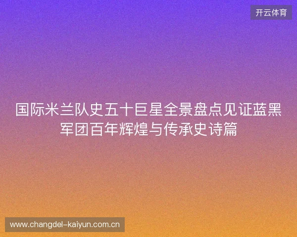 国际米兰队史五十巨星全景盘点见证蓝黑军团百年辉煌与传承史诗篇 国际米兰队史五十巨星全景盘点见证蓝黑军团百年辉煌与传承史诗篇